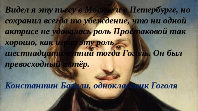 Видел я эту пьесу в Москве и в Петербурге, но сохранил всегда то убеждение, что ни одной актрисе не удавалась роль Простаковой так хорошо, как играл эту роль шестнадцатилетний тогда Гоголь. Он был превосходный актёр.  Константин Базили, одноклассник Гоголя 