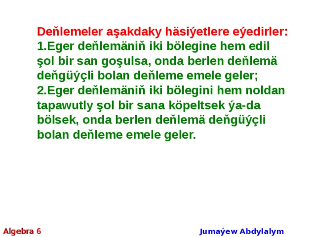Deňlemeler aşakdaky häsiýetlere eýedirler: Eger deňlemäniň iki bölegine hem edil şol bir san goşulsa, onda berlen deňlemä deňgüýçli bolan deňleme emele geler; Eger deňlemäniň iki bölegini hem noldan tapawutly şol bir sana köpeltsek ýa-da bölsek, onda berlen deňlemä deňgüýçli bolan deňleme emele geler. Algebra 6 Jumaýew Abdylalym Amanmyradowiç  