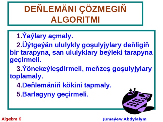 DEŇLEMÄNI ÇÖZMEGIŇ ALGORITMI Ý aýlary açmaly . Ü ýtgeýän ululykly goşulyjylary deňligiň bir tarapyna, san ululyklary beýleki tarapyna geçirmeli . Ý önekeýleşdirmeli, meňzeş goşulyjylary toplamaly . D eňlemäniň kökini tapmaly . B arlagyny geçirmeli. Algebra 6 Jumaýew Abdylalym Amanmyradowiç 
