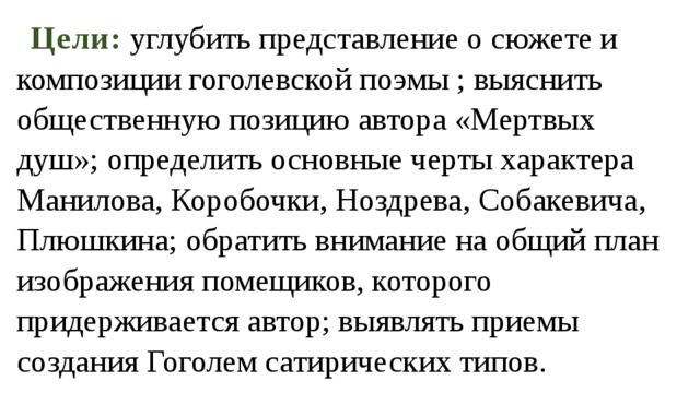 Цели: углубить представление о сюжете и композиции гоголевской поэмы ; выяснить общественную позицию автора «Мертвых душ»; определить основные черты характера Манилова, Коробочки, Ноздрева, Собакевича, Плюшкина; обратить внимание на общий план изображения помещиков, которого придерживается автор; выявлять приемы создания Гоголем сатирических типов. 