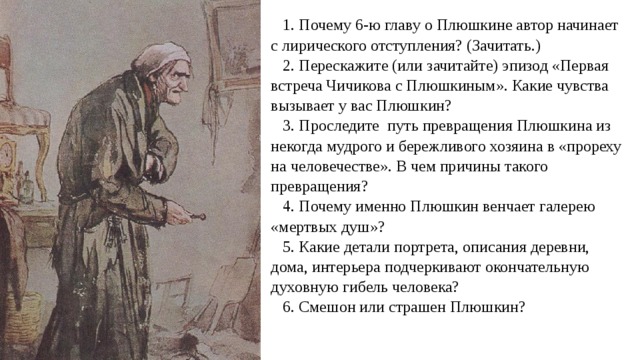 1. Почему 6-ю главу о Плюшкине автор начинает с лирического отступления? (Зачитать.) 2. Перескажите (или зачитайте) эпизод «Первая встреча Чичикова с Плюшкиным». Какие чувства вызывает у вас Плюшкин? 3. Проследите путь превращения Плюшкина из некогда мудрого и бережливого хозяина в «прореху на человечестве». В чем причины такого превращения? 4. Почему именно Плюшкин венчает галерею «мертвых душ»? 5. Какие детали портрета, описания деревни, дома, интерьера подчеркивают окончательную духовную гибель человека? 6. Смешон или страшен Плюшкин? 