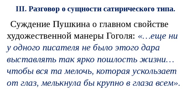 III. Разговор о сущности сатирического типа. Суждение Пушкина о главном свойстве художественной манеры Гоголя: «…еще ни у одного писателя не было этого дара выставлять так ярко пошлость жизни… чтобы вся та мелочь, которая ускользает от глаз, мелькнула бы крупно в глаза всем». 