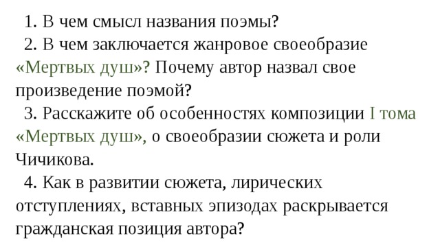 1. В чем смысл названия поэмы? 2. В чем заключается жанровое своеобразие «Мертвых душ»? Почему автор назвал свое произведение поэмой? 3. Расскажите об особенностях композиции I тома «Мертвых душ», о своеобразии сюжета и роли Чичикова. 4. Как в развитии сюжета, лирических отступлениях, вставных эпизодах раскрывается гражданская позиция автора? 