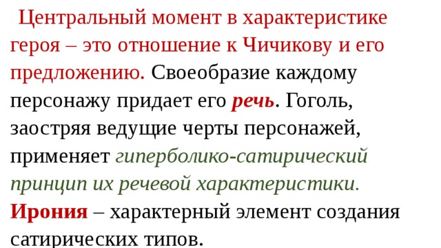 Центральный момент в характеристике героя – это отношение к Чичикову и его предложению. Своеобразие каждому персонажу придает его речь . Гоголь, заостряя ведущие черты персонажей, применяет гиперболико-сатирический принцип их речевой характеристики. Ирония – характерный элемент создания сатирических типов. 