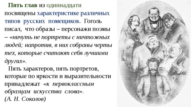 Пять глав из одиннадцати посвящены характеристике различных типов русских помещиков . Гоголь писал, что образы – персонажи поэмы – «ничуть не портреты с ничтожных людей; напротив, в них собраны черты тех, которые считают себя лучшими других». Пять характеров, пять портретов, которые по яркости и выразительности принадлежат «к первоклассным образцам искусства слова».  (А. Н. Соколов) 