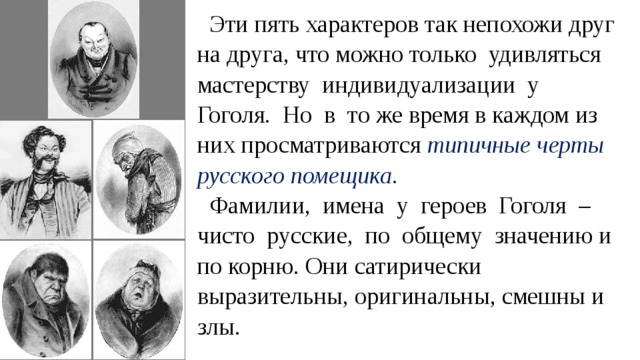 Эти пять характеров так непохожи друг на друга, что можно только удивляться мастерству индивидуализации у Гоголя. Но в то же время в каждом из них просматриваются типичные черты русского помещика. Фамилии, имена у героев Гоголя – чисто русские, по общему значению и по корню. Они сатирически выразительны, оригинальны, смешны и злы. 