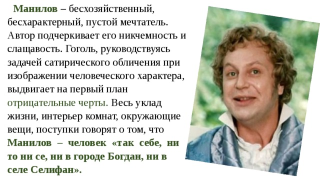 Манилов – бесхозяйственный, бесхарактерный, пустой мечтатель. Автор подчеркивает его никчемность и слащавость. Гоголь, руководствуясь задачей сатирического обличения при изображении человеческого характера, выдвигает на первый план отрицательные черты. Весь уклад жизни, интерьер комнат, окружающие вещи, поступки говорят о том, что Манилов  – человек «так себе, ни то ни се, ни в городе Богдан, ни в селе Селифан». 