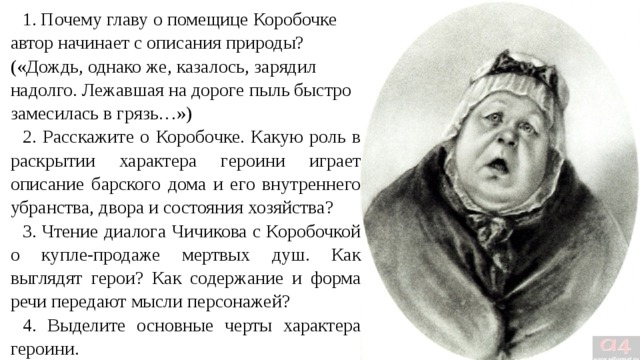 1. Почему главу о помещице Коробочке автор начинает с описания природы? («Дождь, однако же, казалось, зарядил надолго. Лежавшая на дороге пыль быстро замесилась в грязь…») 2. Расскажите о Коробочке. Какую роль в раскрытии характера героини играет описание барского дома и его внутреннего убранства, двора и состояния хозяйства? 3. Чтение диалога Чичикова с Коробочкой о купле-продаже мертвых душ. Как выглядят герои? Как содержание и форма речи передают мысли персонажей? 4. Выделите основные черты характера героини. 