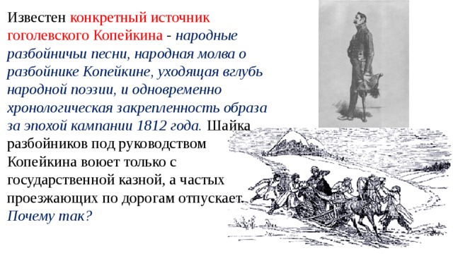 Известен конкретный источник гоголевского Копейкина - народные разбойничьи песни, народная молва о разбойнике Копейкине, уходящая вглубь народной поэзии, и одновременно хронологическая закрепленность образа за эпохой кампании 1812 года. Шайка разбойников под руководством Копейкина воюет только с государственной казной, а частых проезжающих по дорогам отпускает. Почему так?  