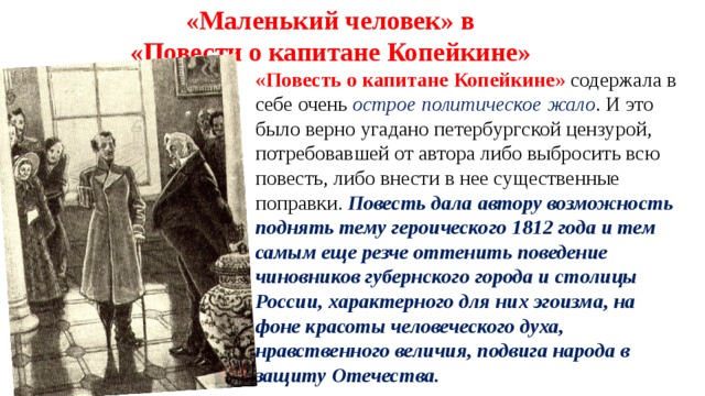 «Маленький человек» в «Повести о капитане Копейкине» «Повесть о капитане Копейкине» содержала в себе очень острое политическое жало . И это было верно угадано петербургской цензурой, потребовавшей от автора либо выбросить всю повесть, либо внести в нее существенные поправки. Повесть дала автору возможность поднять тему героического 1812 года и тем самым еще резче оттенить поведение чиновников губернского города и столицы России, характерного для них эгоизма, на фоне красоты человеческого духа, нравственного величия, подвига народа в защиту Отечества.      