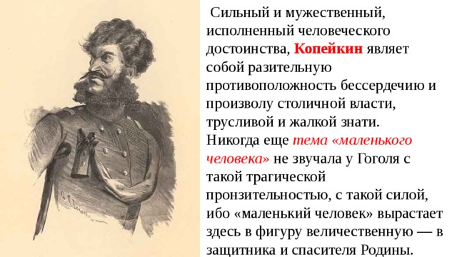   Сильный и мужественный, исполненный человеческого достоинства, Копейкин являет собой разительную противоположность бессердечию и произволу столичной власти, трусливой и жалкой знати. Никогда еще тема «маленького человека» не звучала у Гоголя с такой трагической пронзительностью, с такой силой, ибо «маленький человек» вырастает здесь в фигуру величественную — в защитника и спасителя Родины.  