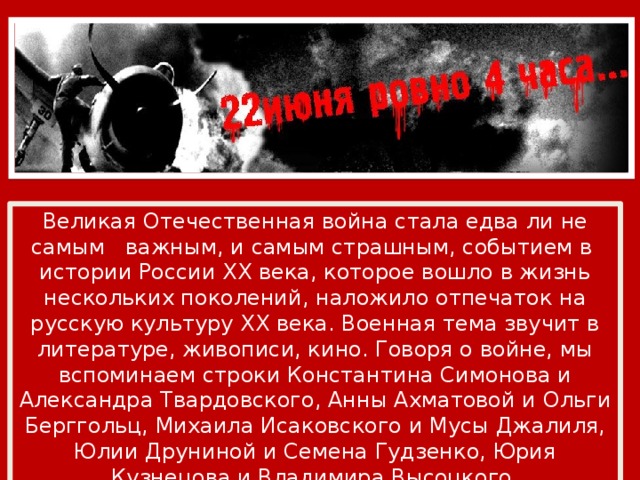 Великая Отечественная война стала едва ли не самым важным, и самым страшным, событием в истории России XX века, которое вошло в жизнь нескольких поколений, наложило отпечаток на русскую культуру XX века. Военная тема звучит в литературе, живописи, кино. Говоря о войне, мы вспоминаем строки Константина Симонова и Александра Твардовского, Анны Ахматовой и Ольги Берггольц, Михаила Исаковского и Мусы Джалиля, Юлии Друниной и Семена Гудзенко, Юрия Кузнецова и Владимира Высоцкого. 