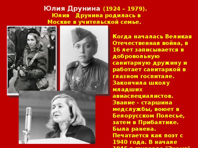 Юлия Друнина (1924 – 1979).  Юлия Друнина родилась в Москве в учительской семье. Когда началась Великая Отечественная война, в 16 лет записывается в добровольную санитарную дружину и работает санитаркой в глазном госпитале. Закончила школу младших авиаспециалистов. Звание - старшина медслужбы, воюет в Белорусском Полесье, затем в Прибалтике. Была ранена. Печатается как поэт с 1940 года. В начале 1945 в журнале 