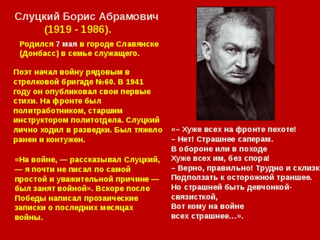 Слуцкий Борис Абрамович  (1919 - 1986). Родился 7 мая в городе Славянске (Донбасс) в семье служащего. Поэт начал войну рядовым в стрелковой бригаде №60. В 1941 году он опубликовал свои первые стихи. На фронте был политработником, старшим инструктором политотдела. Слуцкий лично ходил в разведки. Был тяжело ранен и контужен. «– Хуже всех на фронте пехоте! – Нет! Страшнее саперам. В обороне или в походе Хуже всех им, без спора! – Верно, правильно! Трудно и склизко Подползать к осторожной траншее. Но страшней быть девчонкой-связисткой, Вот кому на войне всех страшнее…». «На войне, — рассказывал Слуцкий, — я почти не писал по самой простой и уважительной причине — был занят войной». Вскоре после Победы написал прозаические записки о последних месяцах войны.  