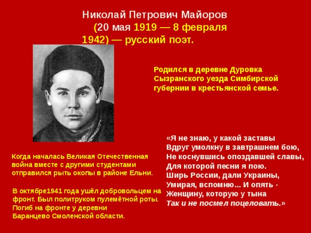 Николай Петрович   Майоров   ( 20  мая 1919 — 8 февраля 1942) — русский поэт. Родился в деревне Дуровка Сызранского уезда Симбирской губернии в крестьянской семье.   «Я не знаю, у какой заставы  Вдруг умолкну в завтрашнем бою,  Не коснувшись опоздавшей славы,  Для которой песни я пою.  Ширь России, дали Украины,  Умирая, вспомню... И опять -  Женщину, которую у тына  Так и не посмел поцеловать. » Когда началась Великая Отечественная война вместе с другими студентами отправился рыть окопы в районе Ельни. . В октябре1941 года ушёл добровольцем на фронт. Был политруком пулемётной роты. Погиб на фронте у деревни Баранцево Смоленской области. 