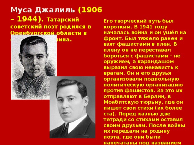 Муса Джалиль (1906 – 1944). Татарский советский поэт родился в Оренбургской области в семье крестьянина. Его творческий путь был коротким. В 1941 году началась война и он ушёл на фронт. Был тяжело ранен и взят фашистами в плен. В плену он не переставал бороться с фашистами – не оружием, а карандашом выразил свою ненависть к врагам. Он и его друзья организовали подпольную политическую организацию против фашистов. За это их отправляют в Берлин, в Моабитскую тюрьму, где он пишет свои стихи (их более ста). Перед казнью две тетради со стихами оставил своим друзьям. После войны их передали на родину поэта, где они были напечатаны под названием «Моабитская тетрадь». Это гимн бесстрашию и стойкости советского человека.Казнён фашистами 26 августа 1944 года. 