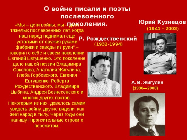 О войне писали и поэты послевоенного поколения. Юрий Кузнецов  (1941 – 2003) «Мы – дети войны, мы – дети тяжелых послевоенных лет, когда наш народ поднимал еще усталыми от оружия руками фабрики и заводы из руин”,– говорил о себе и своем поколении Евгений Евтушенко. Это поколение дало нашей поэзии Владимира Соколова, Анатолия Жигулина, Глеба Горбовского, Евгения Евтушенко, Роберта Рождественского, Владимира Цыбина, Андрея Вознесенского и многих других поэтов. Некоторым из них, довелось самим увидеть войну, другие видели, как жил народ в тылу. Через годы они напишут пронзительные строки о пережитом. Р. Рождественский  (1932-1994) А. В. Жигулин  (1930—2000) 