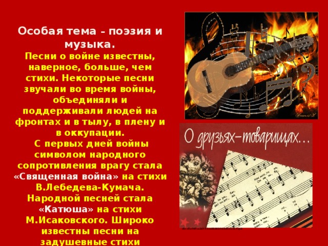 Особая тема – поэзия и музыка. Песни о войне известны, наверное, больше, чем стихи. Некоторые песни звучали во время войны, объединяли и поддерживали людей на фронтах и в тылу, в плену и в оккупации.  С первых дней войны символом народного сопротивления врагу стала «Священная война» на стихи В.Лебедева-Кумача. Народной песней стала «Катюша» на стихи М.Исаковского. Широко известны песни на задушевные стихи А.Фатьянова, А. Суркова.  Многие люди послевоенного поколения представляют войну по песням В. Высоцкого. 