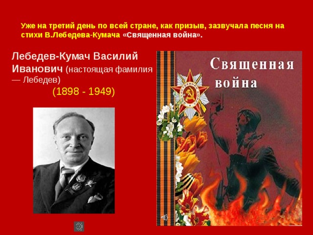 Уже на третий день по всей стране, как призыв, зазвучала песня на стихи В.Лебедева-Кумача «Священная война». Лебедев-Кумач Василий Иванович (настоящая фамилия — Лебедев)  (1898 - 1949) 