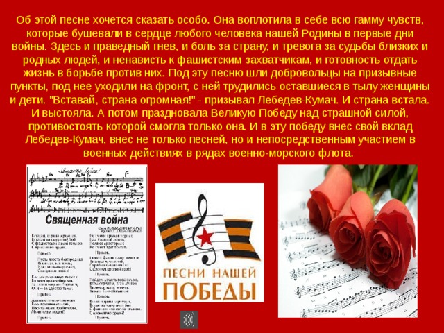 Об этой песне хочется сказать особо. Она воплотила в себе всю гамму чувств, которые бушевали в сердце любого человека нашей Родины в первые дни войны. Здесь и праведный гнев, и боль за страну, и тревога за судьбы близких и родных людей, и ненависть к фашистским захватчикам, и готовность отдать жизнь в борьбе против них. Под эту песню шли добровольцы на призывные пункты, под нее уходили на фронт, с ней трудились оставшиеся в тылу женщины и дети. 
