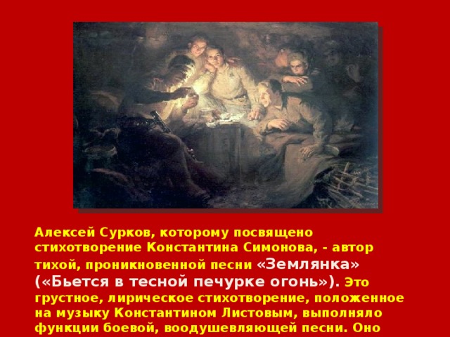 Алексей Сурков, которому посвящено стихотворение Константина Симонова, - автор тихой, проникновенной песни «Землянка» («Бьется в тесной печурке огонь») . Это грустное, лирическое стихотворение, положенное на музыку Константином Листовым, выполняло функции боевой, воодушевляющей песни. Оно написано в ноябре 1941 года под Москвой, в землянке. 