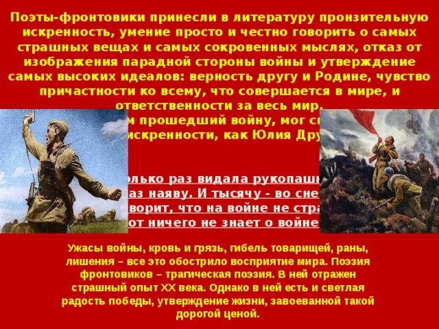 Поэты-фронтовики принесли в литературу пронзительную искренность, умение просто и честно говорить о самых страшных вещах и самых сокровенных мыслях, отказ от изображения парадной стороны войны и утверждение самых высоких идеалов: верность другу и Родине, чувство причастности ко всему, что совершается в мире, и ответственности за весь мир.  Только поэт, сам прошедший войну, мог сказать с той же мерой искренности, как Юлия Друнина:    Я столько раз видала рукопашный,  Раз наяву. И тысячу - во сне.  Кто говорит, что на войне не страшно,  Тот ничего не знает о войне. Ужасы войны, кровь и грязь, гибель товарищей, раны, лишения – все это обострило восприятие мира. Поэзия фронтовиков – трагическая поэзия. В ней отражен страшный опыт XX века. Однако в ней есть и светлая радость победы, утверждение жизни, завоеванной такой дорогой ценой. 