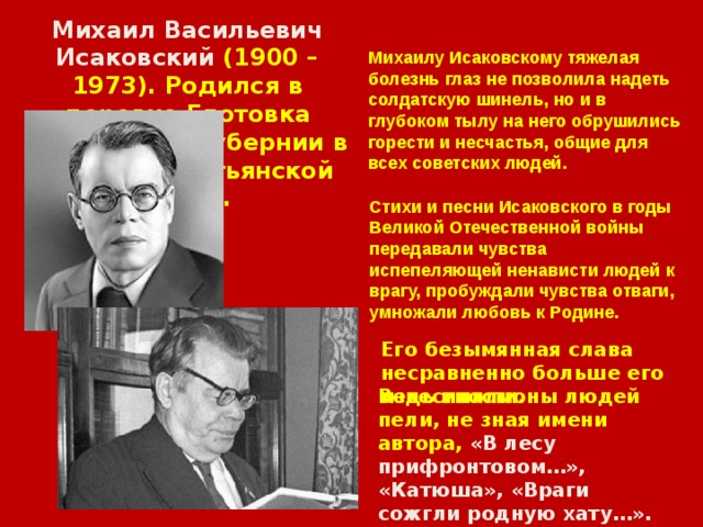 Михаил Васильевич Исаковский (1900 – 1973). Родился в деревне Глотовка Смоленской губернии в бедной крестьянской семье. Михаилу Исаковскому тяжелая болезнь глаз не позволила надеть солдатскую шинель, но и в глубоком тылу на него обрушились горести и несчастья, общие для всех советских людей.  Стихи и песни Исаковского в годы Великой Отечественной войны передавали чувства испепеляющей ненависти людей к врагу, пробуждали чувства отваги, умножали любовь к Родине. Его безымянная слава несравненно больше его известности. Ведь миллионы людей пели, не зная имени автора, «В лесу прифронтовом…», «Катюша», «Враги сожгли родную хату…». 