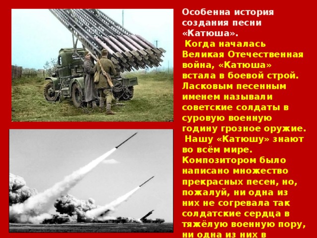 Особенна история создания песни «Катюша».  Когда началась Великая Отечественная война, «Катюша» встала в боевой строй. Ласковым песенным именем называли советские солдаты в суровую военную годину грозное оружие.  Нашу «Катюшу» знают во всём мире. Композитором было написано множество прекрасных песен, но, пожалуй, ни одна из них не согревала так солдатские сердца в тяжёлую военную пору, ни одна из них в мирные дни не сделала так много для дружбы, взаимопонимания людей нашей планеты, как эта простодушная, улыбчивая «Катюша», написанная в честь воинов – пограничников в 1938 году. 