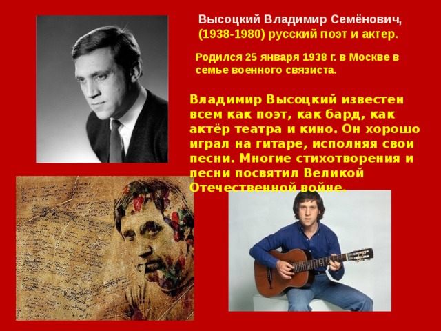 Высоцкий Владимир Семёнович, (1938-1980) русский поэт и актер. Родился 25 января 1938 г. в Москве в семье военного связиста. Владимир Высоцкий известен всем как поэт, как бард, как актёр театра и кино. Он хорошо играл на гитаре, исполняя свои песни. Многие стихотворения и песни посвятил Великой Отечественной войне. 