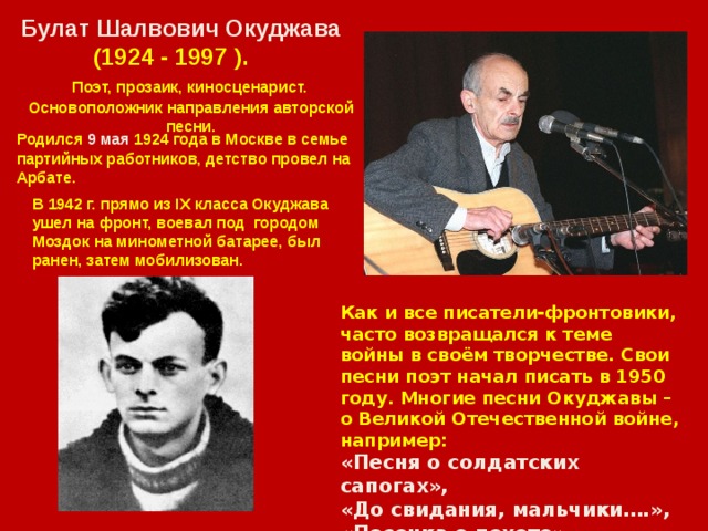Булат Шалвович Oкуджава  (1924 - 1997 ).  Поэт, прозаик, киносценарист. Основоположник направления авторской песни. Родился 9 мая 1924 года в Москве в семье партийных работников, детство провел на Арбате. В 1942 г. прямо из IX класса Окуджава ушел на фронт, воевал под городом Моздок на минометной батарее, был ранен, затем мобилизован. Как и все писатели-фронтовики, часто возвращался к теме войны в своём творчестве. Свои песни поэт начал писать в 1950 году. Многие песни Окуджавы – о Великой Отечественной войне, например: «Песня о солдатских сапогах», «До свидания, мальчики….», «Песенка о пехоте», Бери шинель….. клип 