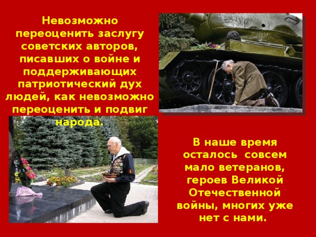Невозможно переоценить заслугу советских авторов, писавших о войне и поддерживающих патриотический дух людей, как невозможно переоценить и подвиг народа. В наше время осталось совсем мало ветеранов, героев Великой Отечественной войны, многих уже нет с нами. 