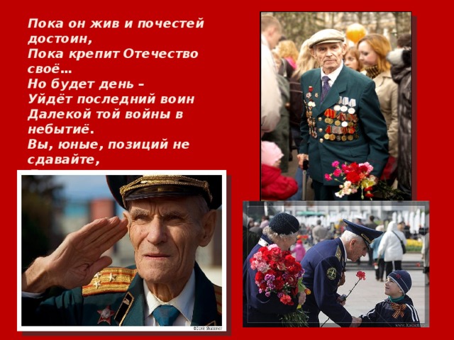 Пока он жив и почестей достоин, Пока крепит Отечество своё… Но будет день – Уйдёт последний воин Далекой той войны в небытиё. Вы, юные, позиций не сдавайте, Для вас он рвал захватчиков кольцо. Смотрите – и навек запоминайте! – Живого победителя лицо.  Ю. Мельников. 