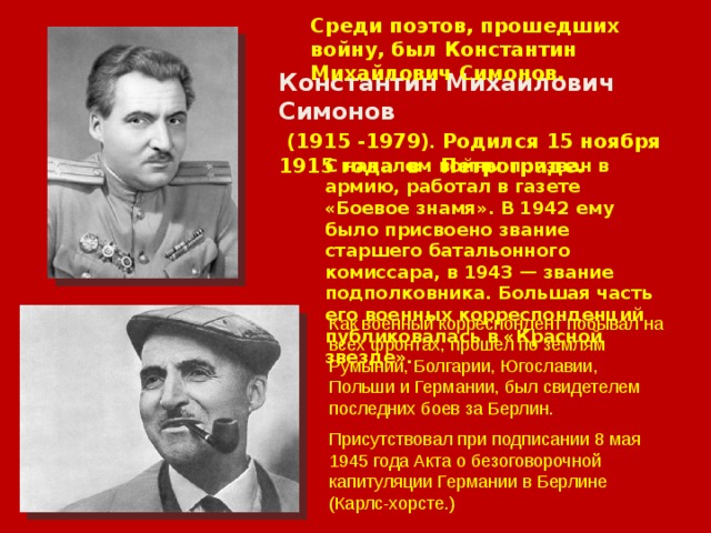 Среди поэтов, прошедших войну, был Константин Михайлович Симонов. Константин Михайлович Симонов  (1915 -1979) . Родился 15 ноября 1915 года в Петрограде. С началом войны призван в армию, работал в газете «Боевое знамя». В 1942 ему было присвоено звание старшего батальонного комиссара, в 1943 — звание подполковника. Большая часть его военных корреспонденций публиковалась в «Красной звезде». Как военный корреспондент побывал на всех фронтах, прошел по землям Румынии, Болгарии, Югославии,  Польши и Германии, был свидетелем последних боев за Берлин.  Присутствовал при подписании 8 мая 1945 года Акта о безоговорочной капитуляции Германии в Берлине (Карлс-хорсте.) 