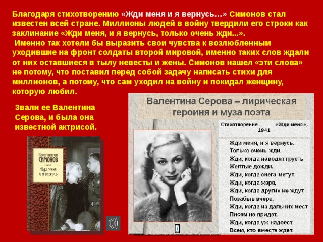 Благодаря стихотворению «Жди меня и я вернусь…» Симонов стал известен всей стране. Миллионы людей в войну твердили его строки как заклинание «Жди меня, и я вернусь, только очень жди...».  Именно так хотели бы выразить свои чувства к возлюбленным уходившие на фронт солдаты второй мировой, именно таких слов ждали от них оставшиеся в тылу невесты и жены. Симонов нашел «эти слова» не потому, что поставил перед собой задачу написать стихи для миллионов, а потому, что сам уходил на войну и покидал женщину, которую любил.    Звали ее Валентина Серова, и была она известной актрисой. 