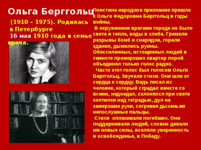 Ольга Берггольц  (1910 – 1975). Родилась  в Петербурге  16 мая 1910 года в семье врача. Поистине народное признание пришло к Ольге Федоровне Берггольц в годы войны.  В окруженном врагами городе не было света и тепла, воды и хлеба. Гремели разрывы бомб и снарядов, горели здания, дымились руины. Обессиленных, истощенных людей в темноте промерзших квартир порой объединял только голос радио.  Часто этот голос был голосом Ольги Берггольц. Звучали стихи. Они шли от сердца к сердцу. Ведь писал их человек, который страдал вместе со всеми, недоедал, склонялся при свете коптилки над тетрадью, дул на замерзшие руки, согревая дыханьем непослушные пальцы.  Стихи оплакивали погибших. Они поддерживали людей, словно давали им новые силы, вселяли уверенность в освобожденье, в Победу. 