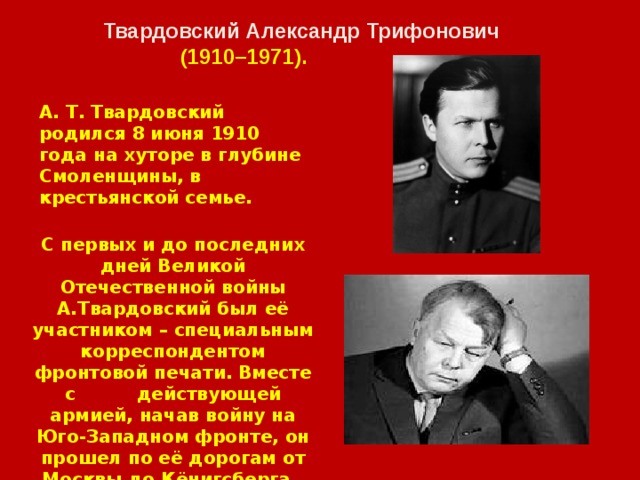 Твардовский Александр Трифонович  (1910–1971). А. Т. Твардовский родился 8 июня 1910 года на хуторе в глубине Смоленщины, в крестьянской семье. С первых и до последних дней Великой Отечественной войны А.Твардовский был её участником – специальным корреспондентом фронтовой печати. Вместе с действующей армией, начав войну на Юго-Западном фронте, он прошел по её дорогам от Москвы до Кёнигсберга. 