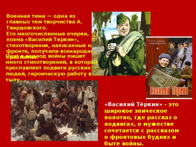 Военная тема — одна из главных тем творчества А. Твардовского. Его многочисленные очерки, поэма «Василий Теркин», стихотворения, написанные на фронте, получили всенародное признание. Поэт в период войны пишет много стихотворений, в которых прославляет подвиги русских людей, героическую работу в тылу. «Василий Тёркин» - это широкое эпическое полотно, где рассказ о подвигах, о мужестве сочетается с рассказом о фронтовых буднях и быте войны. 
