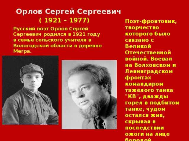 Орлов Сергей Сергеевич  ( 1921 – 1977)  Поэт-фронтовик, творчество которого было связано с Великой Отечественной войной. Воевал на Волховском и Ленинградском фронтах командиром тяжёлого танка 