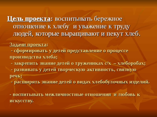 Цель проекта : воспитывать бережное отношение к хлебу  и уважение к труду людей, которые выращивают и пекут хлеб. Задачи проекта :  - сформировать у детей представление о процессе производства хлеба;  - закрепить знание детей о тружениках с/х  – хлеборобах;  - развивать у детей творческую активность, связную речь;  - расширять знание детей о видах хлебобулочных изделий.  - воспитывать межличностные отношения и любовь к искусству. 