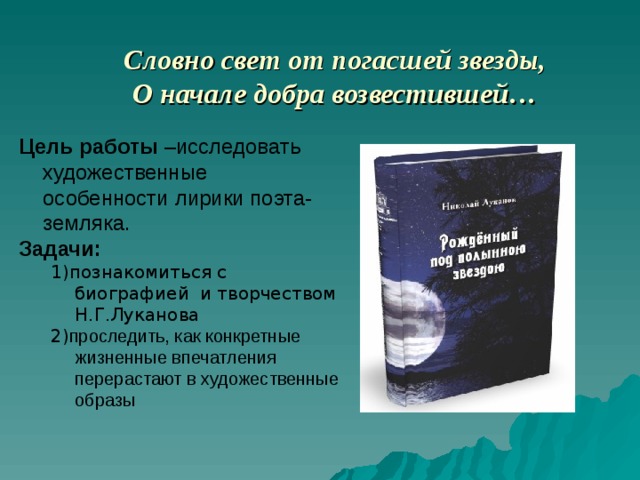 Словно свет от погасшей звезды,  О начале добра возвестившей… Цель работы –исследовать  художественные особенности лирики поэта-земляка. Задачи:  1)познакомиться с биографией и творчеством Н.Г.Луканова 2) проследить, как конкретные жизненные впечатления перерастают в художественные образы 1)познакомиться с биографией и творчеством Н.Г.Луканова 2) проследить, как конкретные жизненные впечатления перерастают в художественные образы 
