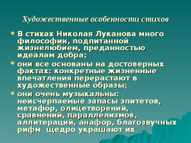   Художественные особенности стихов   В стихах Николая Луканова много философии, подпитанной жизнелюбием, преданностью идеалам добра; они все основаны на достоверных фактах: конкретные жизненные впечатления перерастают в художественные образы; они очень музыкальны: неисчерпаемые запасы эпитетов, метафор, олицетворений, сравнений, параллелизмов, аллитераций, анафор, благозвучных рифм щедро украшают их 