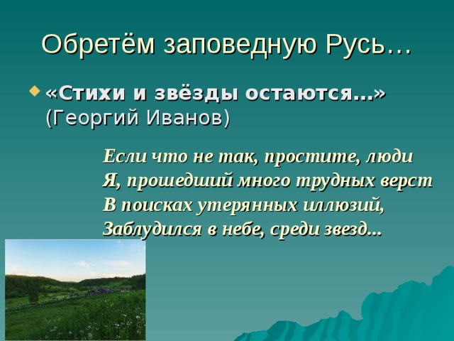 Обретём заповедную Русь… «Стихи и звёзды остаются…» (Георгий Иванов) Если что не так, простите, люди Я, прошедший много трудных верст В поисках утерянных иллюзий, Заблудился в небе, среди звезд... 