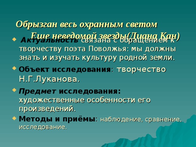  Обрызган весь охранным светом  Еще неведомой звезды(Диана Кан)    Актуальность  связана с обращением к творчеству поэта Поволжья: мы должны знать и изучать культуру родной земли. Объект исследования :  творчество Н.Г.Луканова. Предмет  исследования:  художественные особенности его произведений. Методы и приёмы :  наблюдение, сравнение, исследование. 