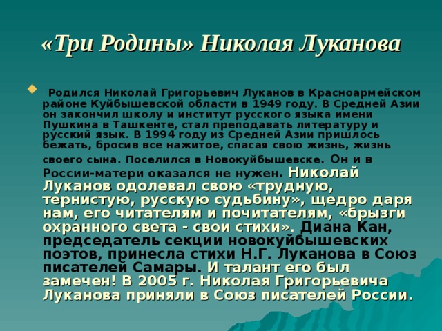 «Три Родины» Николая Луканова  Родился Николай Григорьевич Луканов в Красноармейском районе Куйбышевской области в 1949 году. В Средней Азии он закончил школу и институт русского языка имени Пушкина в Ташкенте, стал преподавать литературу и русский язык. В 1994 году из Средней Азии пришлось бежать, бросив все нажитое, спасая свою жизнь, жизнь своего сына. Поселился в Новокуйбышевске.  Он и в России-матери оказался не нужен. Николай Луканов одолевал свою «трудную, тернистую, русскую судьбину», щедро даря нам, его читателям и почитателям, «брызги охранного света - свои стихи».  Диана Кан, председатель секции новокуйбышевских поэтов, принесла стихи Н.Г. Луканова в Союз писателей Самары.  И талант его был замечен!  В 2005 г. Николая Григорьевича Луканова приняли в Союз писателей России. 