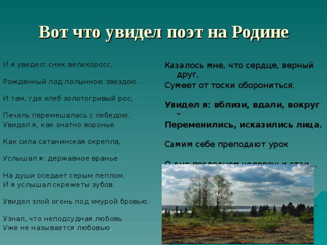  Вот что увидел поэт на Родине И я увидел: сник великоросс, Рожденный под полынною звездою. И там, где хлеб золотогривый рос, Печаль перемешалась с лебедою. Увидел я, как знатно воронье. Как сила сатанинская окрепла, Услышал я: державное вранье На души оседает серым пеплом. И я услышал скрежеты зубов. Увидел злой огонь под хмурой бровью. Узнал, что неподсудная любовь Уже не называется любовью . Казалось мне, что сердце, верный друг, Сумеет от тоски оборониться. Увидел я: вблизи, вдали, вокруг – Переменились, исказились лица. Самим себе преподают урок О дне последнем человечьи стаи... У Лукоморья грустный ветерок Забытый томик Пушкина листает...  