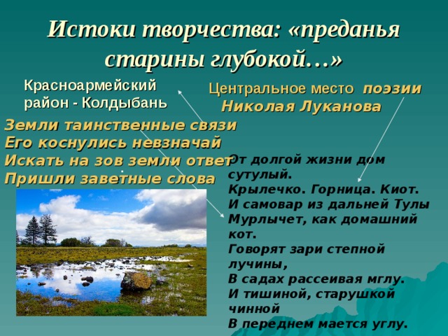 Истоки творчества: «преданья старины глубокой…» Красноармейский район - Колдыбань  Центральное место поэзии  Николая Луканова Земли таинственные связи Его коснулись невзначай  Искать на зов земли ответ Пришли заветные слова   От долгой жизни дом сутулый. Крылечко. Горница. Киот. И самовар из дальней Тулы Мурлычет, как домашний кот. Говорят зари степной лучины, В садах рассеивая мглу. И тишиной, старушкой чинной В переднем мается углу. .   