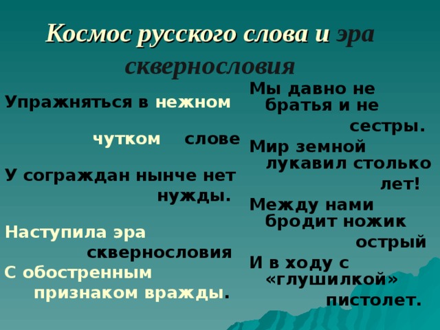 Космос русского слова и эра сквернословия Мы давно не братья и не  сестры. Мир земной лукавил столько  лет! Между нами бродит ножик  острый И в ходу с «глушилкой»  пистолет.  Упражняться в нежном  чутком  слове У сограждан нынче нет  нужды. Наступила эра  сквернословия С обостренным  признаком вражды . 
