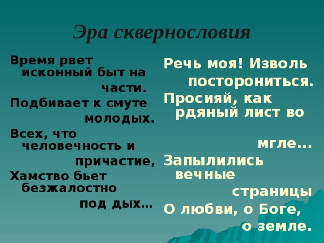 Эра сквернословия Время рвет исконный быт на  части. Подбивает к смуте  молодых. Всех, что человечность и  причастие, Хамство бьет безжалостно  под дых… Речь моя! Изволь  посторониться. Просияй, как рдяный лист во  мгле... Запылились вечные  страницы О любви, о Боге,  о земле.  