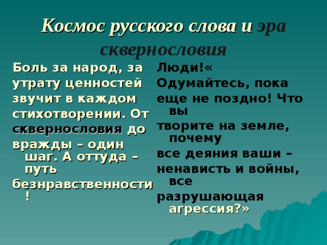 Космос русского слова и эра сквернословия Боль за народ, за утрату ценностей звучит в каждом стихотворении. От сквернословия до вражды – один шаг. А оттуда –путь безнравственности! Люди!« Одумайтесь, пока еще не поздно! Что вы творите на земле, почему все деяния ваши – ненависть и войны, все разрушающая  агрессия?»  