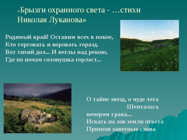 « Брызги охранного света - …стихи Николая Луканова» Родимый край! Оставим всех в покое, Кто торговать и воровать горазд. Вот тихий дол... И ветлы над рекою, Где по ночам соловушка горласт... О тайне звезд, о чуде лета Шепталась вечером трава... Искать на зов земли ответа Пришли заветные слова 